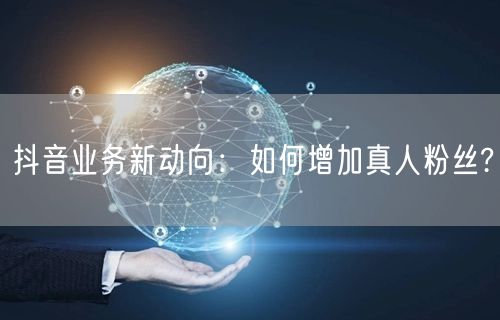 抖音业务新动向：如何增加真人粉丝?
