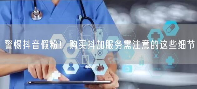 警惕抖音假粉！购买抖加服务需注意的这些细节