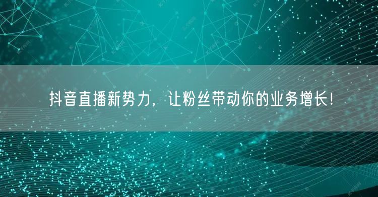 抖音直播新势力，让粉丝带动你的业务增长！