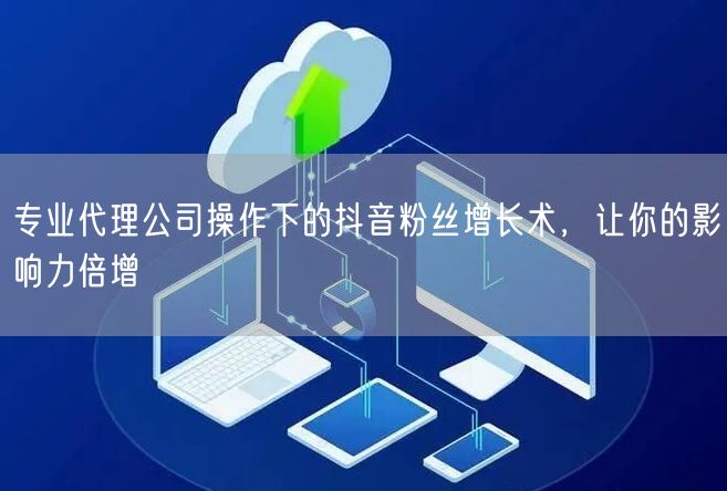 专业代理公司操作下的抖音粉丝增长术，让你的影响力倍增