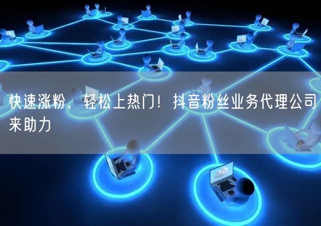 快速涨粉，轻松上热门！抖音粉丝业务代理公司来助力