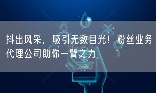 抖出风采，吸引无数目光！粉丝业务代理公司助你一臂之力