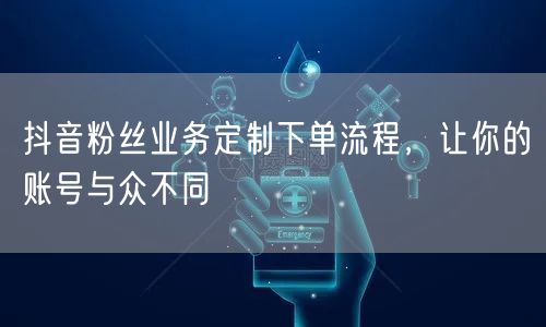 抖音粉丝业务定制下单流程，让你的账号与众不同