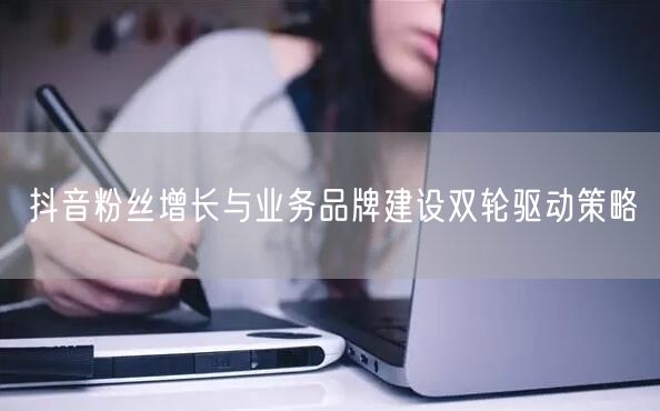 抖音粉丝增长与业务品牌建设双轮驱动策略