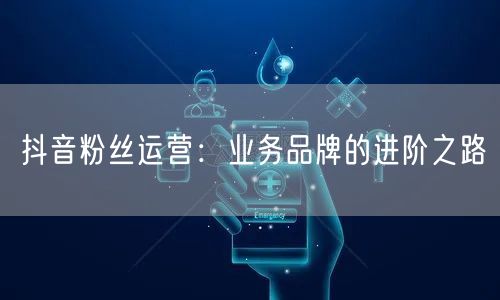 抖音粉丝运营：业务品牌的进阶之路
