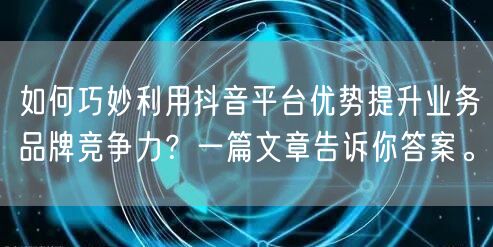 如何巧妙利用抖音平台优势提升业务品牌竞争力？一篇文章告诉你答案。