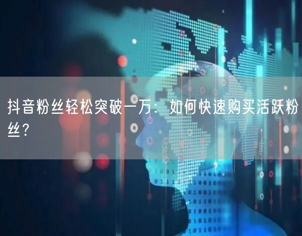 抖音粉丝轻松突破一万：如何快速购买活跃粉丝？