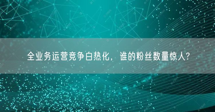 全业务运营竞争白热化，谁的粉丝数量惊人?