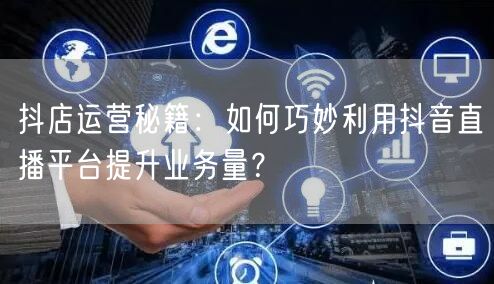 抖店运营秘籍：如何巧妙利用抖音直播平台提升业务量？