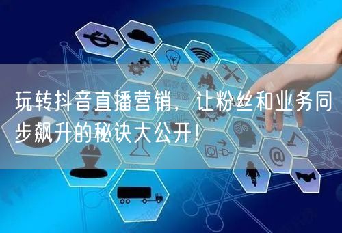 玩转抖音直播营销，让粉丝和业务同步飙升的秘诀大公开！