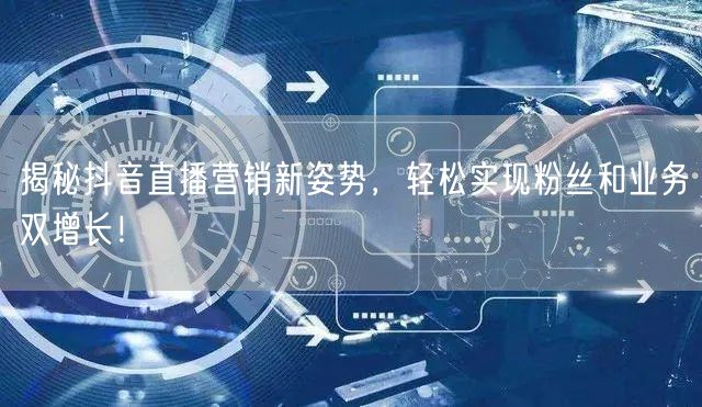 揭秘抖音直播营销新姿势，轻松实现粉丝和业务双增长！