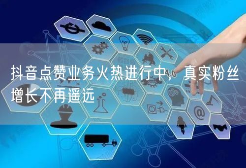 抖音点赞业务火热进行中，真实粉丝增长不再遥远