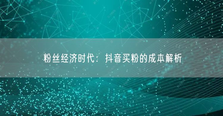 粉丝经济时代：抖音买粉的成本解析
