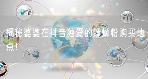 揭秘婆婆在抖音独爱的螺蛳粉购买地点！