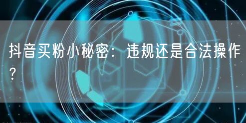 抖音买粉小秘密：违规还是合法操作？