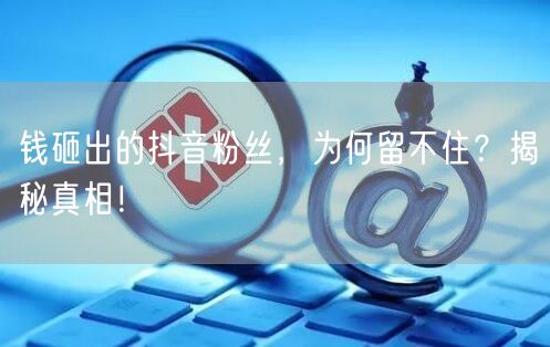 钱砸出的抖音粉丝，为何留不住？揭秘真相！