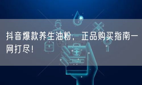 抖音爆款养生油粉，正品购买指南一网打尽！