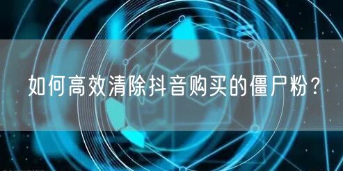 如何高效清除抖音购买的僵尸粉？