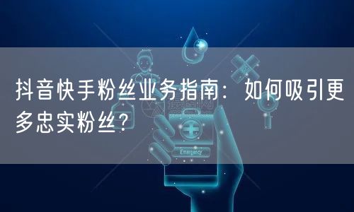 抖音快手粉丝业务指南：如何吸引更多忠实粉丝？