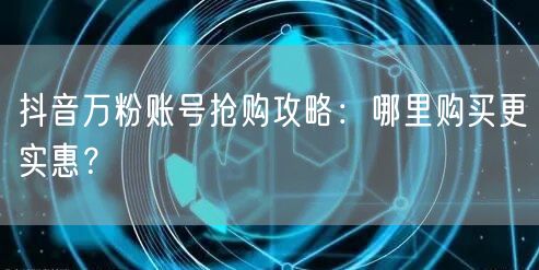 抖音万粉账号抢购攻略：哪里购买更实惠？
