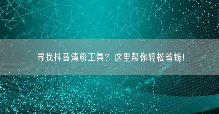 寻找抖音清粉工具？这里帮你轻松省钱！