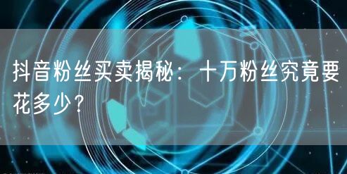 抖音粉丝买卖揭秘：十万粉丝究竟要花多少？
