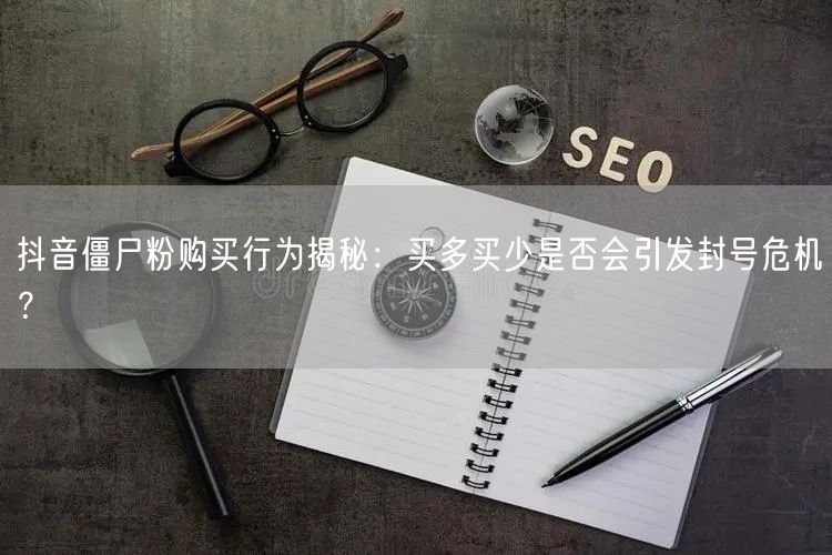 抖音僵尸粉购买行为揭秘：买多买少是否会引发封号危机？