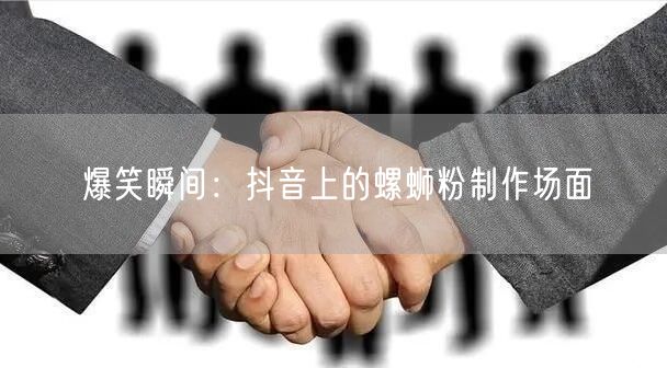 爆笑瞬间：抖音上的螺蛳粉制作场面