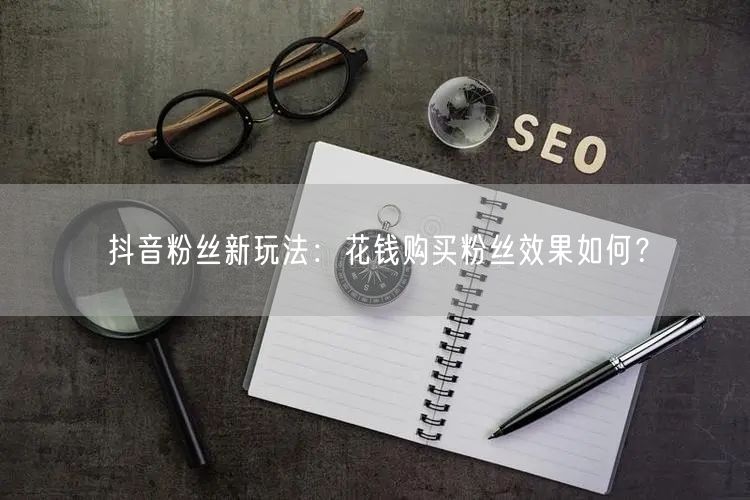 抖音粉丝新玩法：花钱购买粉丝效果如何？