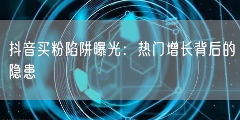 抖音买粉陷阱曝光：热门增长背后的隐患