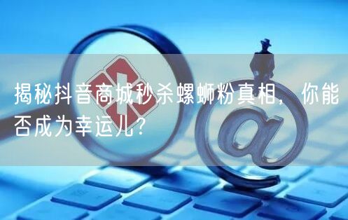 揭秘抖音商城秒杀螺蛳粉真相，你能否成为幸运儿？