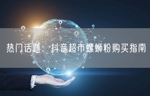 热门话题：抖音超市螺蛳粉购买指南
