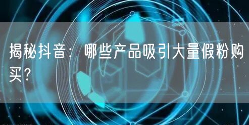 揭秘抖音：哪些产品吸引大量假粉购买？