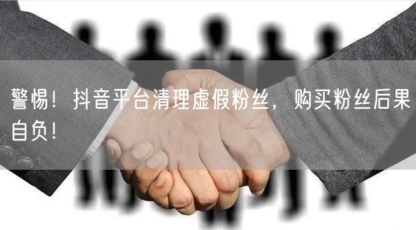 警惕！抖音平台清理虚假粉丝，购买粉丝后果