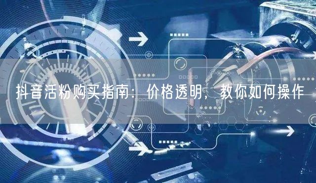 抖音活粉购买指南：价格透明，教你如何操作
