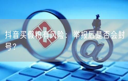 抖音买假粉有风险：举报后是否会封号？