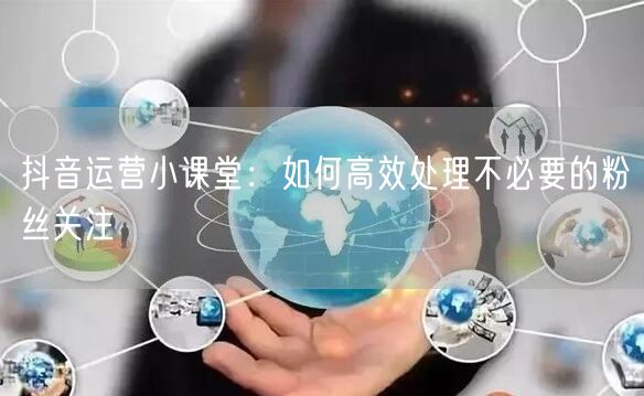 抖音运营小课堂：如何高效处理不必要的粉丝关注