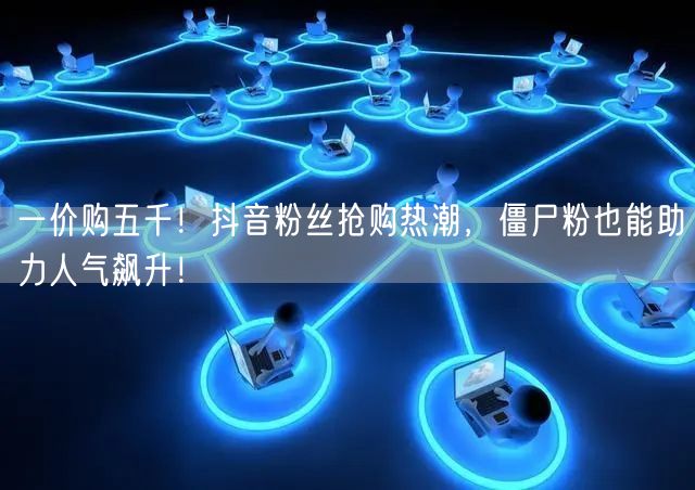 一价购五千！抖音粉丝抢购热潮，僵尸粉也能