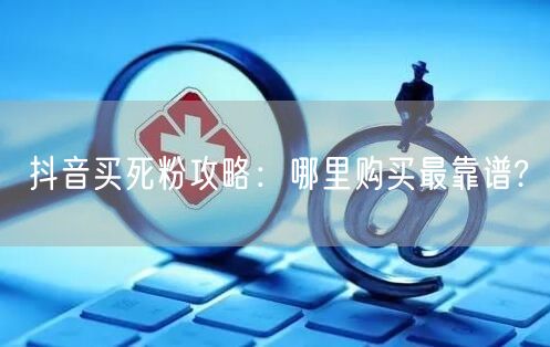 抖音买死粉攻略：哪里购买最靠谱?