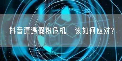 抖音遭遇假粉危机，该如何应对？