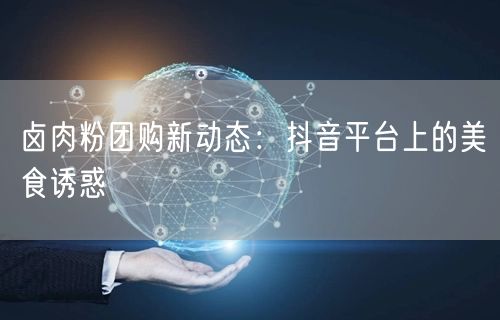 卤肉粉团购新动态：抖音平台上的美食诱惑