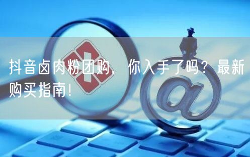 抖音卤肉粉团购，你入手了吗？最新购买指南！