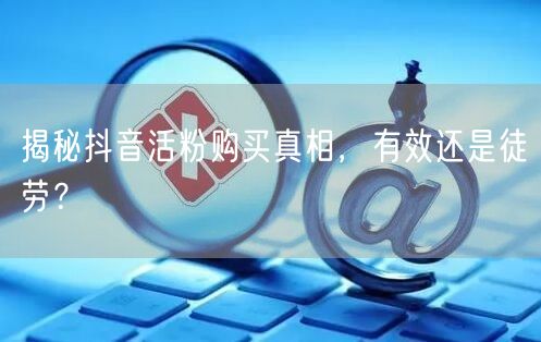 揭秘抖音活粉购买真相，有效还是徒劳？