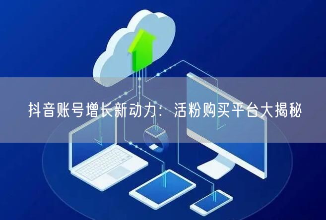 抖音账号增长新动力：活粉购买平台大揭秘