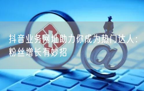 抖音业务网址助力你成为热门达人：粉丝增长有妙招