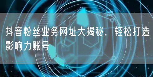 抖音粉丝业务网址大揭秘，轻松打造影响力账号