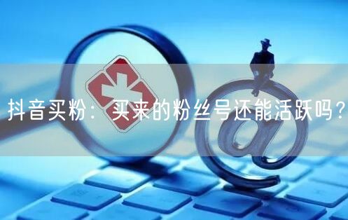 抖音买粉：买来的粉丝号还能活跃吗？