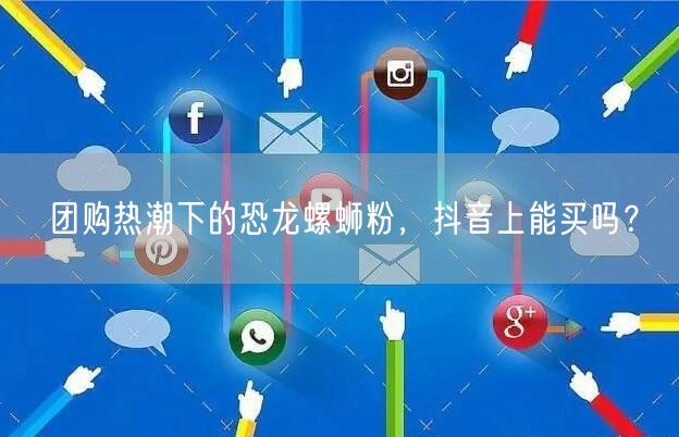 团购热潮下的恐龙螺蛳粉，抖音上能买吗？