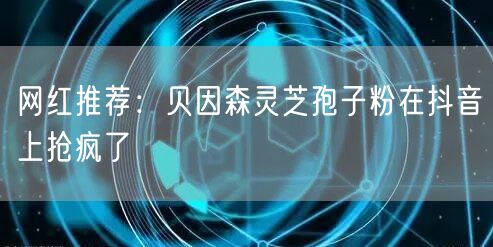 网红推荐：贝因森灵芝孢子粉在抖音上抢疯了