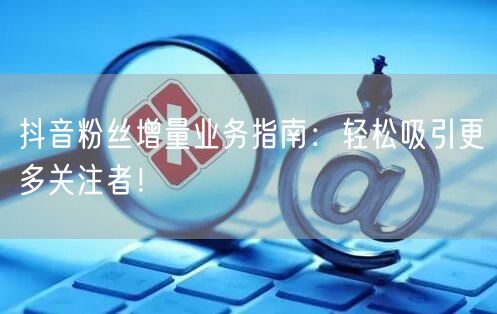 抖音粉丝增量业务指南：轻松吸引更多关注者